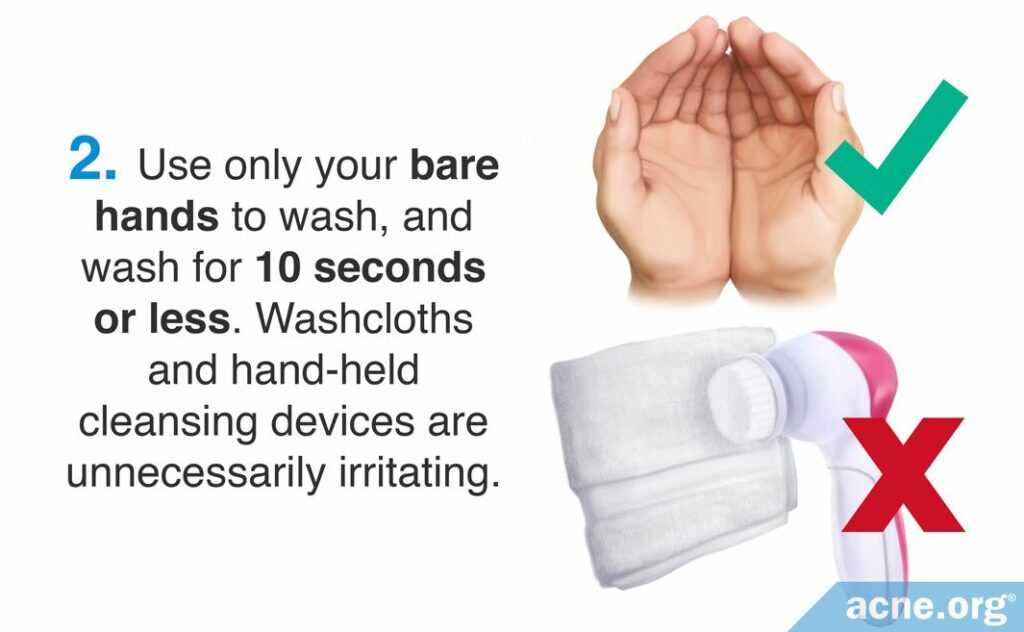 Use only your bare hands to wash, and wash for 10 seconds or less. Washcloths and hand-held cleansing devices are unnecessarily irritating.