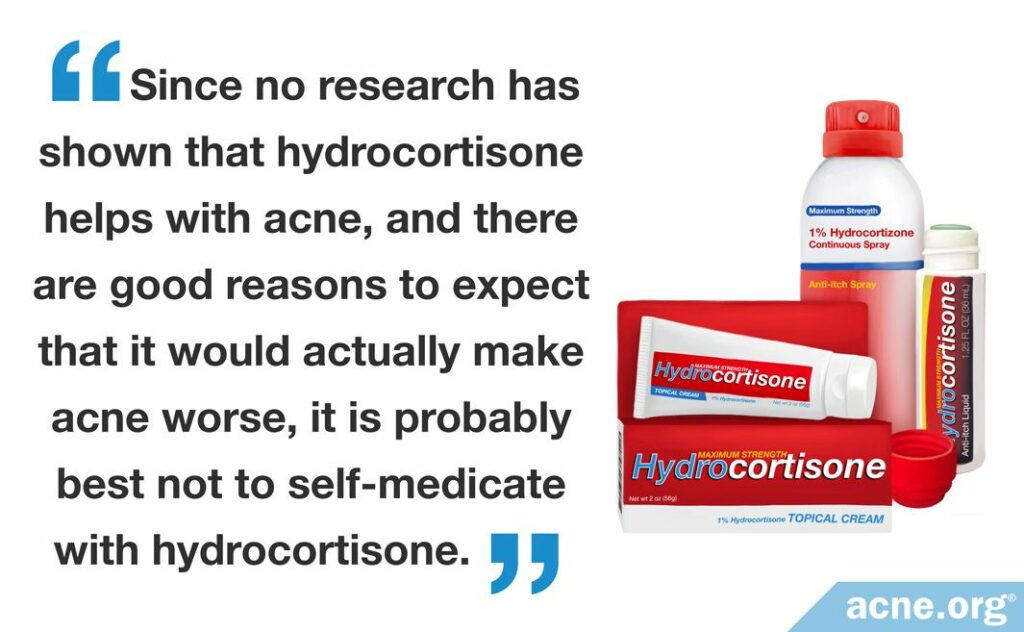 Since no research has shown that hydrocortisone helps with acne, and there are good reasons to expect that it would actually make acne worse, it is probably best not to self-medicate with hydrocortisone.