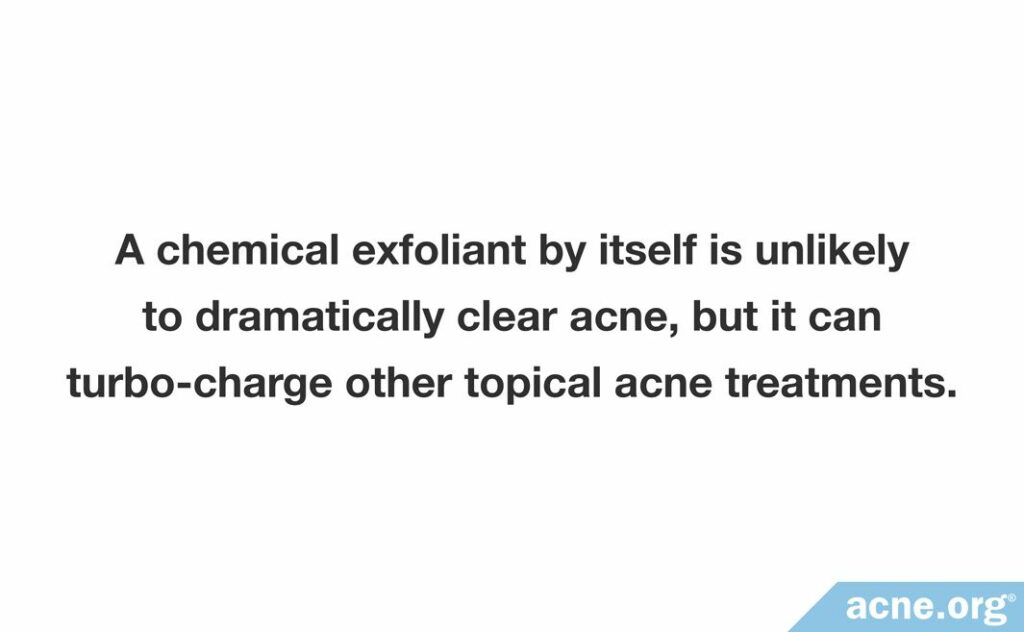 A chemical exfoliant by itself is unlikely to dramatically clear acne, but it can turbo-charge other topical acne treatments.