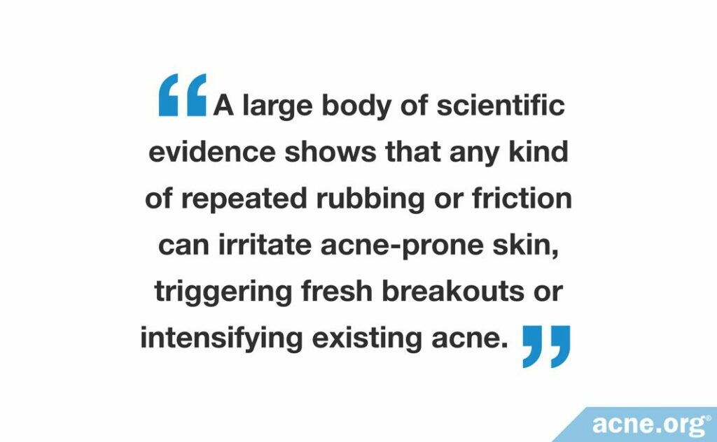 A large body of scientific evidence shows that any kind of repeated rubbing or friction can irritate acne-prone skin, triggering frash breakouts of intensifying existing acne.