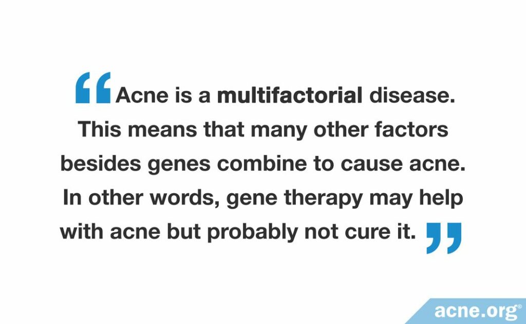 Acne is a multifactoral diesase. This means that many other factors besides gene combine to cause acne. In other words, gene therapy may help with acne but probably not cure it.