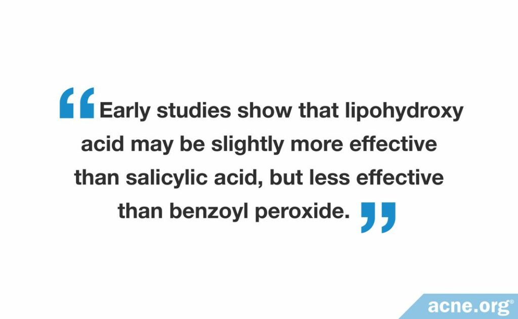 Early studies show that lipohydroxy acid may be slightly more effective than salicylic acid, but less effective than benzoyl peroxide.
