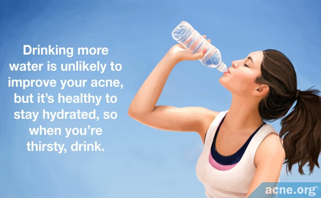 Drinking more water is unlikely to improve your acne, but it's healthy to stay hydrated, so when you're thirsty, drink.