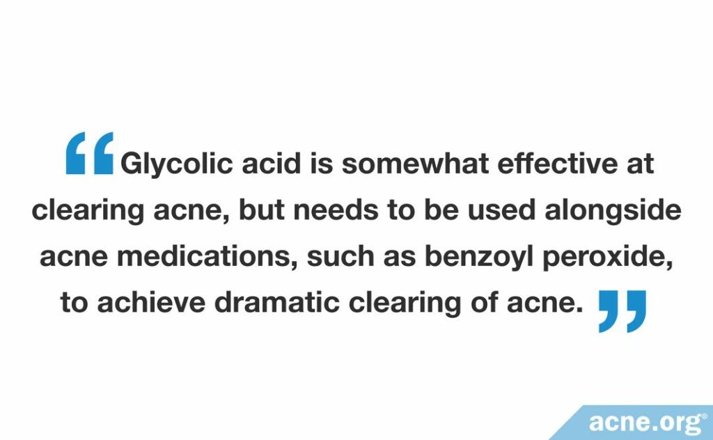 Glycolic acid is somewhat effective at clearing acne, but needs to be used alongside acne medications, such as benzoyl peroxide, to achieve dramatic clearing of acne.