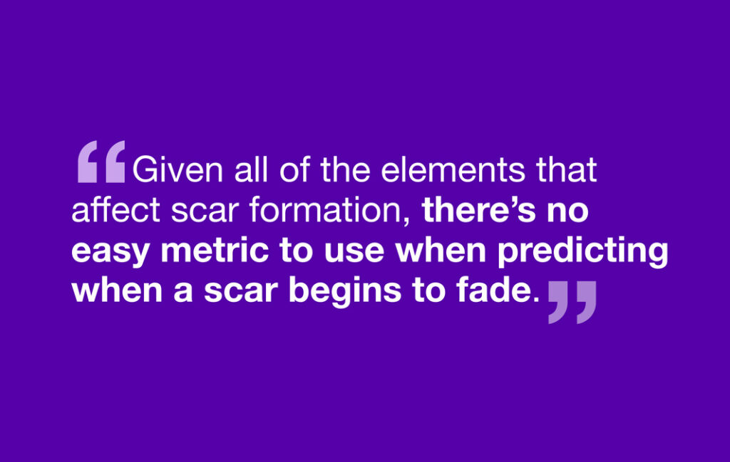 Given all of the elements that affect scar formation, there's no easy metric to use when predicting when a scar begins to fade.
