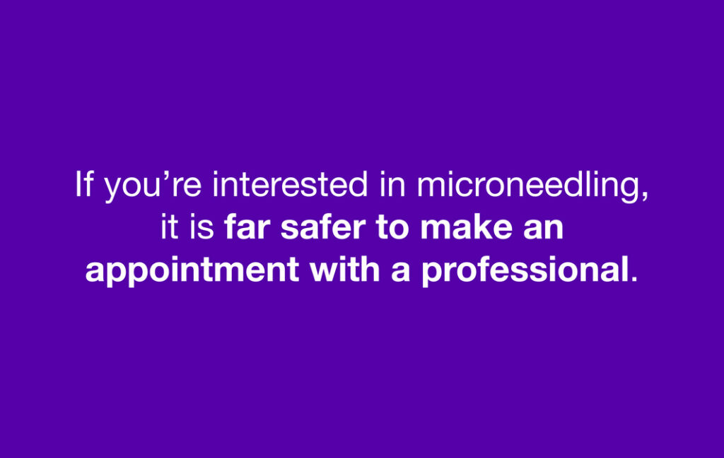 If you're interested in microneedling, it is far safer to make an appointment with a professional.